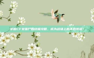掌握CF女僵尸的终极攻略，成为战场上的不败传说！