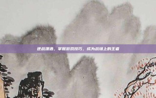 逆战潇洒，掌握游戏技巧，成为战场上的王者