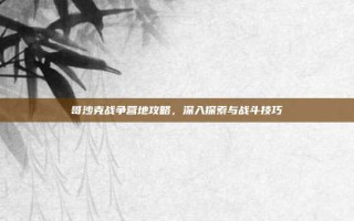 哥沙克战争营地攻略，深入探索与战斗技巧
