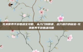 完美世界手游兽魂全攻略，从入门到精通，战力飙升的秘密-完美世界手游兽魂攻略