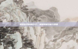 探索游戏新体位47，解锁隐藏技能与策略