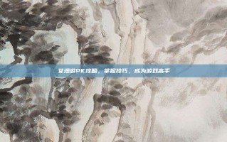 女漫游PK攻略，掌握技巧，成为游戏高手