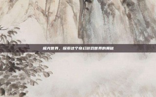 极光世界，探索这个奇幻游戏世界的奥秘