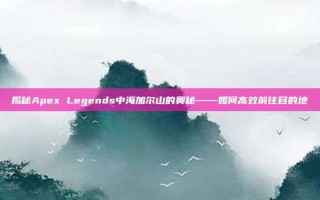 揭秘Apex Legends中海加尔山的奥秘——如何高效前往目的地
