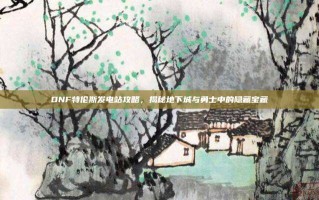DNF特伦斯发电站攻略，揭秘地下城与勇士中的隐藏宝藏