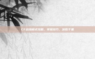 CF战场模式攻略，掌握技巧，决胜千里