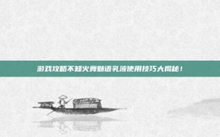 游戏攻略不知火舞魅语乳液使用技巧大揭秘！