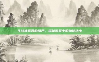 斗战神真君的葫芦，揭秘游戏中的神秘法宝