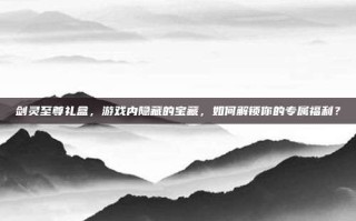 剑灵至尊礼盒，游戏内隐藏的宝藏，如何解锁你的专属福利？