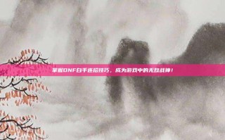 掌握DNF白手连招技巧，成为游戏中的无敌战神！
