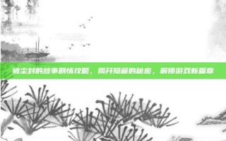 被尘封的故事剧情攻略，揭开隐藏的秘密，解锁游戏新篇章