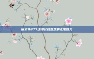 探索9877动漫女孩游戏的无限魅力
