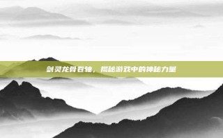 剑灵龙骨卷轴，揭秘游戏中的神秘力量