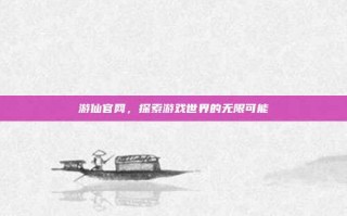 游仙官网，探索游戏世界的无限可能