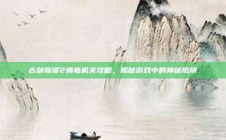 古剑奇谭2捐毒机关攻略，揭秘游戏中的神秘陷阱