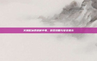 火锅配冰奶茶碱中毒，游戏攻略与安全提示