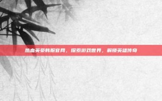 热血英豪韩服官网，探索游戏世界，解锁英雄传奇