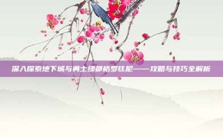 深入探索地下城与勇士绿都格罗兹尼——攻略与技巧全解析
