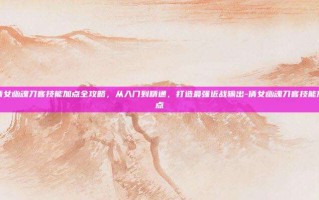 倩女幽魂刀客技能加点全攻略，从入门到精通，打造最强近战输出-倩女幽魂刀客技能加点
