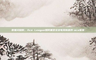 群星闪耀时，Ace League如何重塑全球电竞新秩序-ace联赛