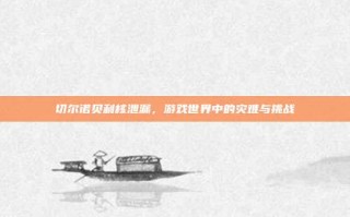 切尔诺贝利核泄漏，游戏世界中的灾难与挑战