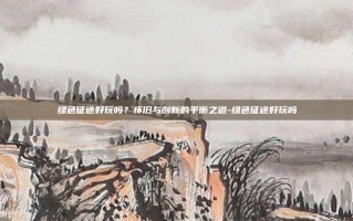 绿色征途好玩吗？怀旧与创新的平衡之道-绿色征途好玩吗