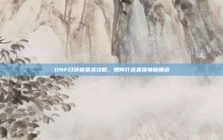 DNF召唤献祭流攻略，如何打造最强辅助角色