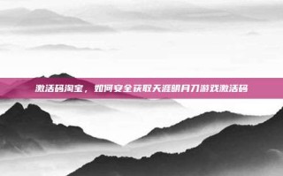 激活码淘宝，如何安全获取天涯明月刀游戏激活码