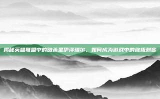 揭秘英雄联盟中的暗杀星伊泽瑞尔，如何成为游戏中的终极刺客