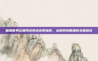 魔兽世界云端翔龙骑术获取指南，从探索到精通的关键路径