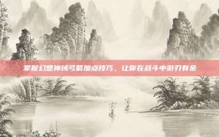 掌握幻想神域弓箭加点技巧，让你在战斗中游刃有余