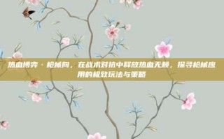 热血博弈·枪械向，在战术对抗中释放热血无赖，探寻枪械应用的极致玩法与策略