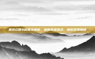 最终幻想8秘籍全解析，破解高难挑战，助你登顶巅峰