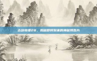 古剑奇谭28，揭秘即将到来的神秘预告片