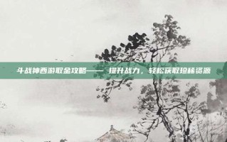 斗战神西游取金攻略—— 提升战力，轻松获取珍稀资源