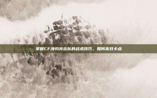 掌握CF海豹突击队的战术技巧，如何高效卡点