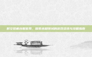 时空裂痕台服官网，探索未知领域的游戏资讯与攻略指南