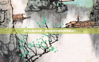 龙之谷加点攻略，如何高效分配你的技能点？