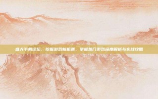 盛大手机论坛，挖掘游戏新机遇，掌握热门游戏深度解析与实战攻略