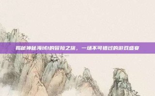 揭秘神秘海域1的冒险之旅，一场不可错过的游戏盛宴