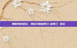 那时我们多玩，现在只剩剑网三-剑网三 多玩