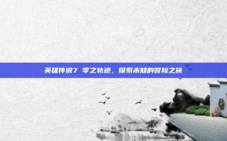 英雄传说7 零之轨迹，探索未知的冒险之旅