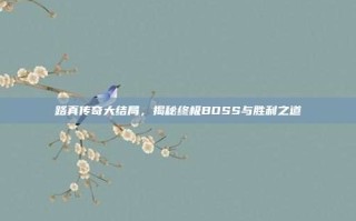 路真传奇大结局，揭秘终极BOSS与胜利之道