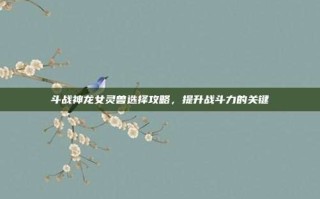 斗战神龙女灵兽选择攻略，提升战斗力的关键