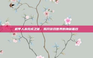 机甲人未完成之谜，揭开游戏世界的神秘面纱