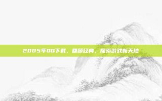 2005年QQ下载，回顾经典，探索游戏新天地