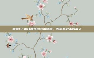 掌握CF末日剧场的战术精髓，如何高效击败敌人