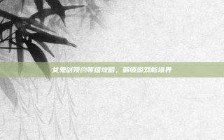 女鬼剑预约等级攻略，解锁游戏新境界