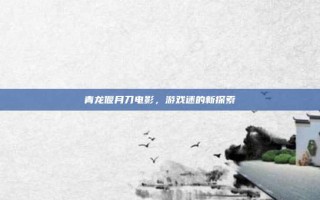 青龙偃月刀电影，游戏迷的新探索