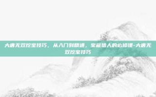 大唐无双挖宝技巧，从入门到精通，宝藏猎人的必修课-大唐无双挖宝技巧